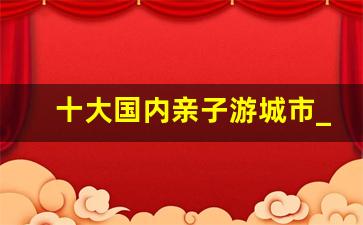 十大国内亲子游城市_最值得带孩子 20个地方